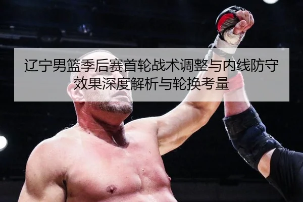 辽宁男篮季后赛首轮战术调整与内线防守效果深度解析与轮换考量