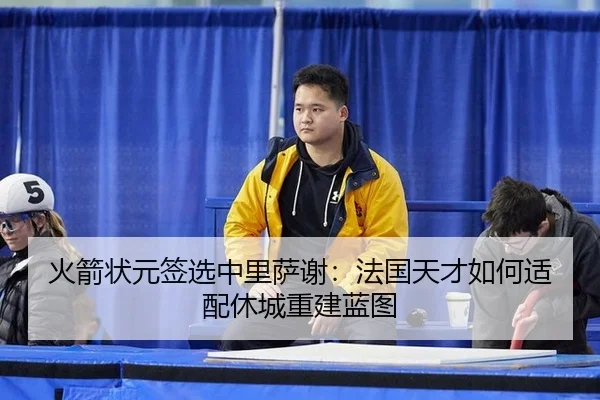 火箭状元签选中里萨谢：法国天才如何适配休城重建蓝图